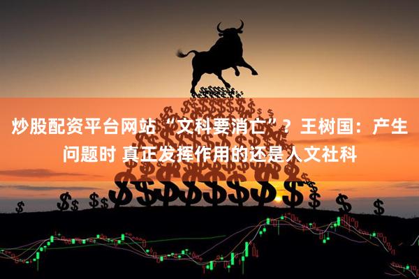 炒股配资平台网站 “文科要消亡”？王树国：产生问题时 真正发挥作用的还是人文社科