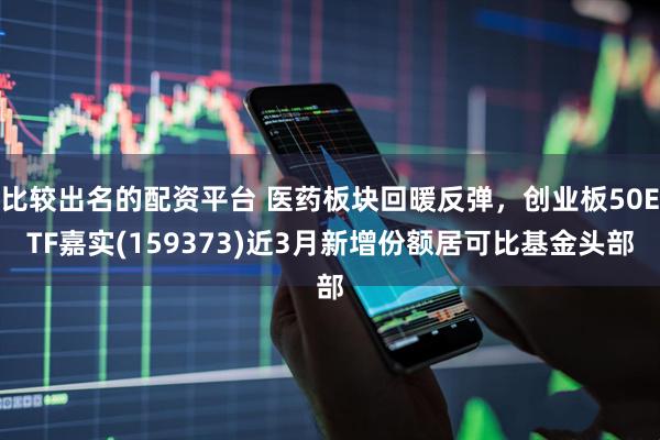 比较出名的配资平台 医药板块回暖反弹，创业板50ETF嘉实(159373)近3月新增份额居可比基金头部