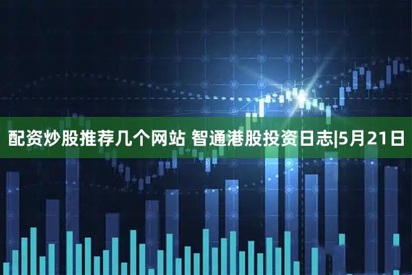 配资炒股推荐几个网站 智通港股投资日志|5月21日