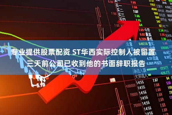 专业提供股票配资 ST华西实际控制人被留置   三天前公司已收到他的书面辞职报告