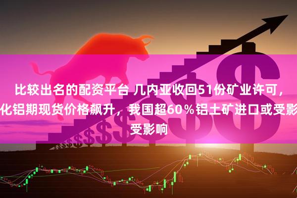 比较出名的配资平台 几内亚收回51份矿业许可，氧化铝期现货价格飙升，我国超60％铝土矿进口或受影响
