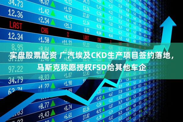 实盘股票配资 广汽埃及CKD生产项目签约落地，马斯克称愿授权FSD给其他车企