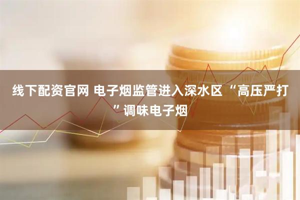 线下配资官网 电子烟监管进入深水区 “高压严打”调味电子烟