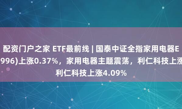 配资门户之家 ETF最前线 | 国泰中证全指家用电器ETF(159996)上涨0.37%，家用电器主题震荡，利仁科技上涨4.09%