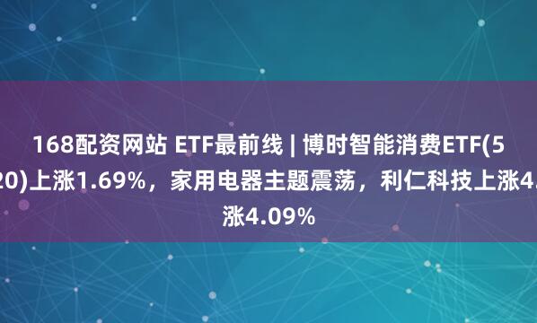 168配资网站 ETF最前线 | 博时智能消费ETF(515920)上涨1.69%，家用电器主题震荡，利仁科技上涨4.09%