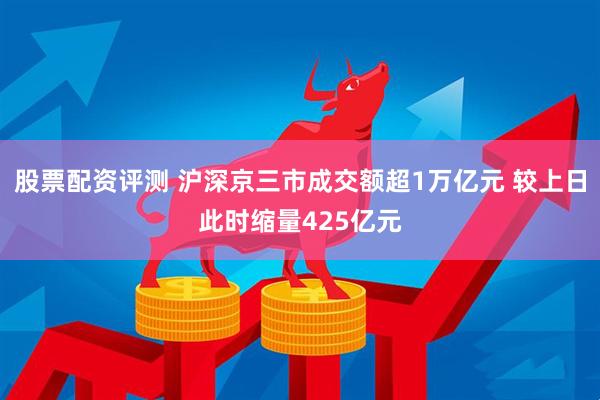 股票配资评测 沪深京三市成交额超1万亿元 较上日此时缩量425亿元