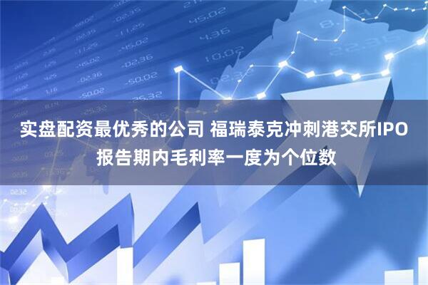 实盘配资最优秀的公司 福瑞泰克冲刺港交所IPO 报告期内毛利率一度为个位数