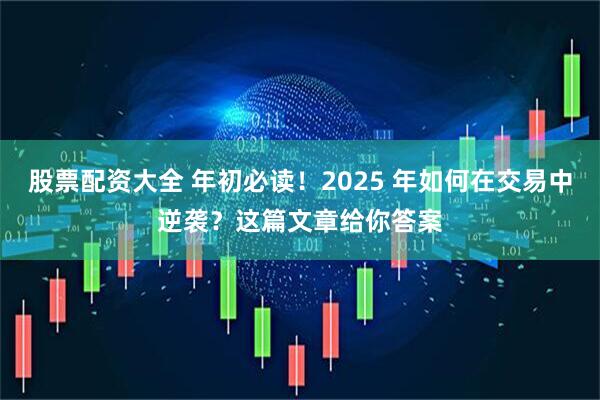 股票配资大全 年初必读！2025 年如何在交易中逆袭？这篇文章给你答案