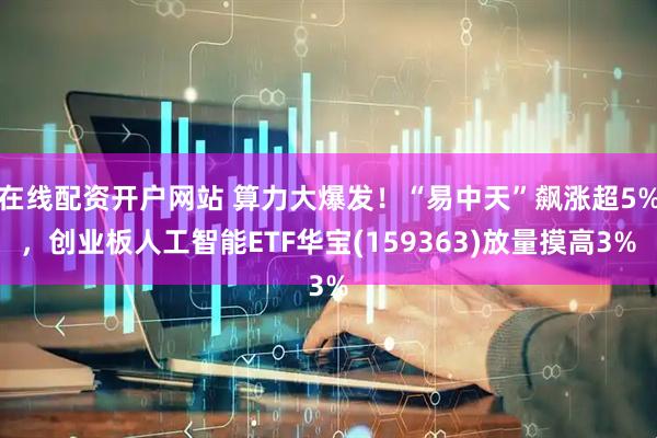在线配资开户网站 算力大爆发！“易中天”飙涨超5%，创业板人工智能ETF华宝(159363)放量摸高3%