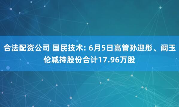合法配资公司 国民技术: 6月5日高管孙迎彤、阚玉伦减持股份合计17.96万股