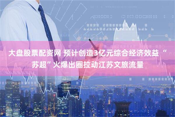 大盘股票配资网 预计创造3亿元综合经济效益 “苏超”火爆出圈拉动江苏文旅流量
