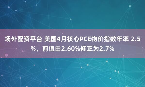 场外配资平台 美国4月核心PCE物价指数年率 2.5%，前值由2.60%修正为2.7%