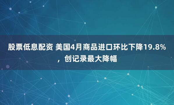 股票低息配资 美国4月商品进口环比下降19.8%，创记录最大降幅