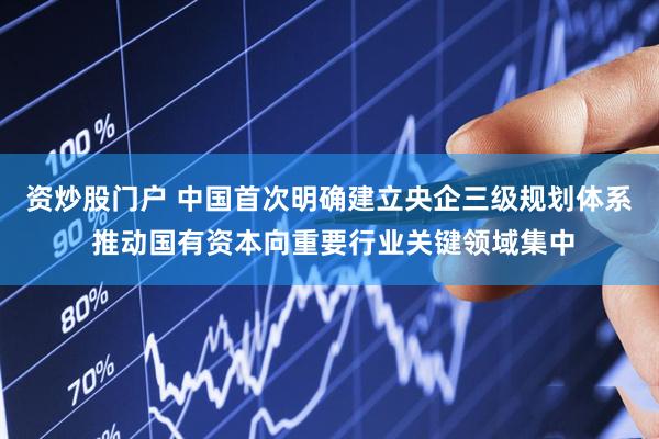 资炒股门户 中国首次明确建立央企三级规划体系 推动国有资本向重要行业关键领域集中