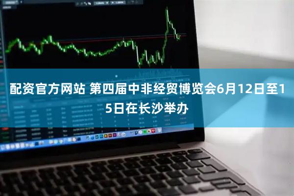 配资官方网站 第四届中非经贸博览会6月12日至15日在长沙举办