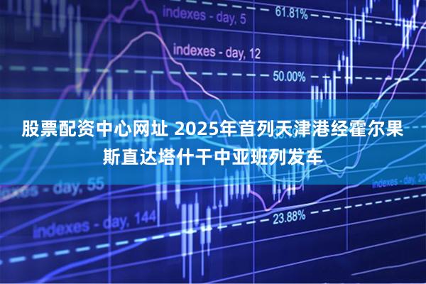 股票配资中心网址 2025年首列天津港经霍尔果斯直达塔什干中亚班列发车