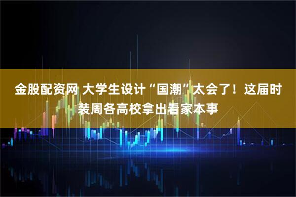 金股配资网 大学生设计“国潮”太会了！这届时装周各高校拿出看家本事