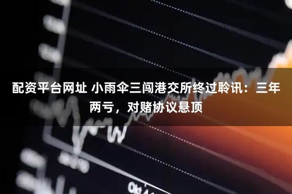 配资平台网址 小雨伞三闯港交所终过聆讯：三年两亏，对赌协议悬顶
