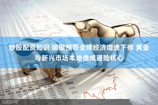 炒股配资知识 瑞银预警全球经济增速下修 黄金与新兴市场本地债成避险核心