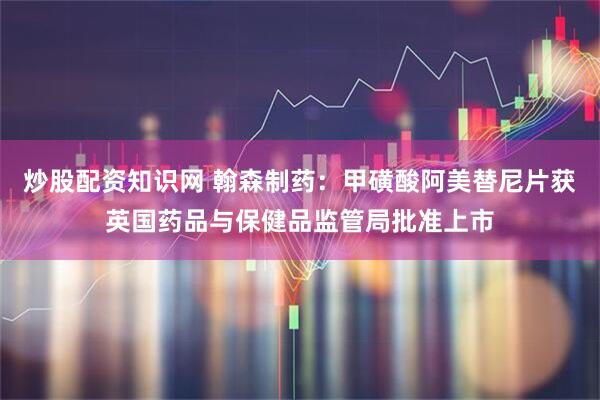 炒股配资知识网 翰森制药：甲磺酸阿美替尼片获英国药品与保健品监管局批准上市
