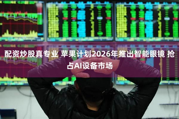 配资炒股真专业 苹果计划2026年推出智能眼镜 抢占AI设备市场