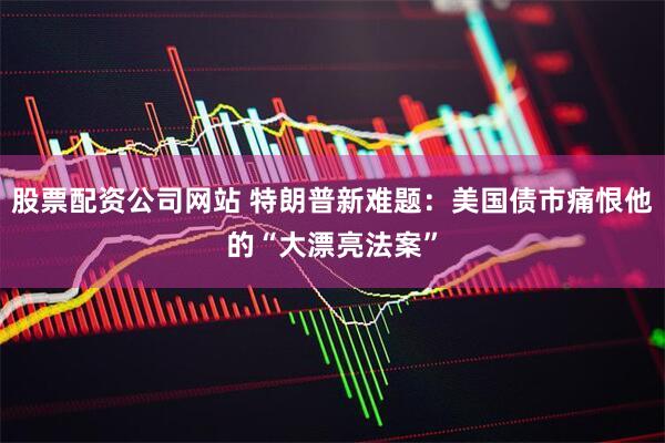 股票配资公司网站 特朗普新难题：美国债市痛恨他的“大漂亮法案”