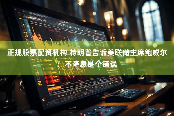 正规股票配资机构 特朗普告诉美联储主席鲍威尔：不降息是个错误