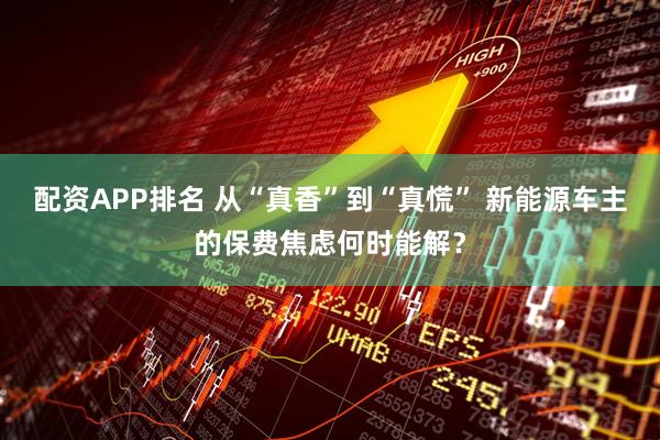 配资APP排名 从“真香”到“真慌” 新能源车主的保费焦虑何时能解？