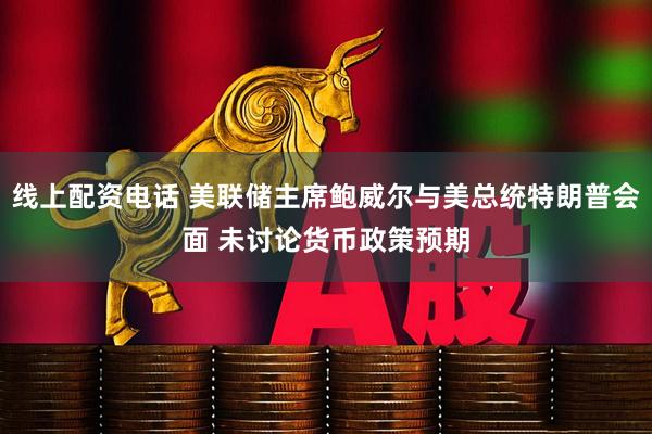 线上配资电话 美联储主席鲍威尔与美总统特朗普会面 未讨论货币政策预期