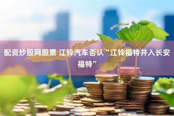 配资炒股网股票 江铃汽车否认“江铃福特并入长安福特”