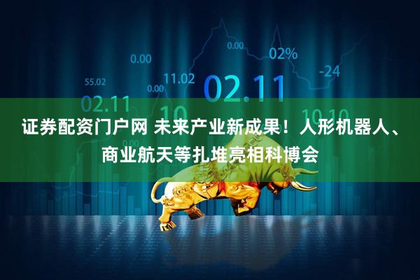 证券配资门户网 未来产业新成果！人形机器人、商业航天等扎堆亮相科博会