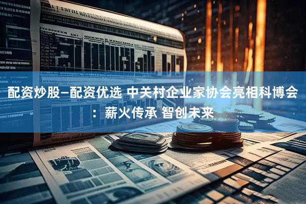 配资炒股—配资优选 中关村企业家协会亮相科博会：薪火传承 智创未来