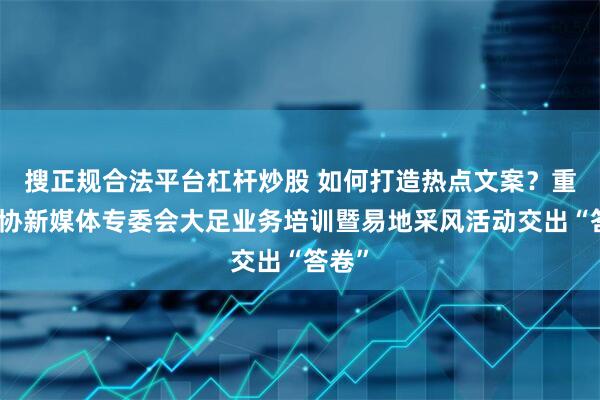 搜正规合法平台杠杆炒股 如何打造热点文案？重庆记协新媒体专委会大足业务培训暨易地采风活动交出“答卷”