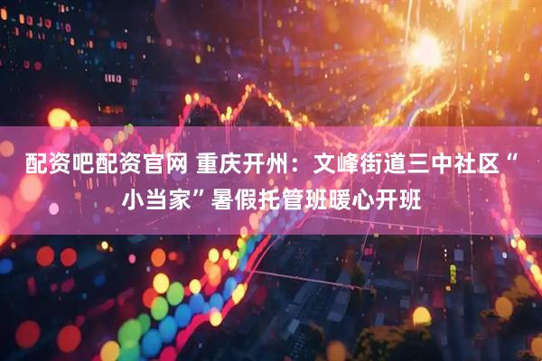 配资吧配资官网 重庆开州：文峰街道三中社区“小当家”暑假托管班暖心开班
