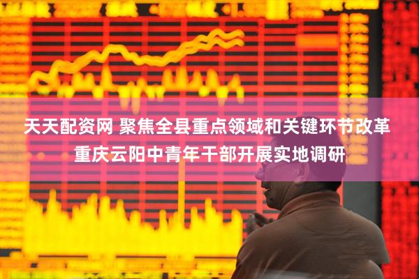 天天配资网 聚焦全县重点领域和关键环节改革 重庆云阳中青年干部开展实地调研