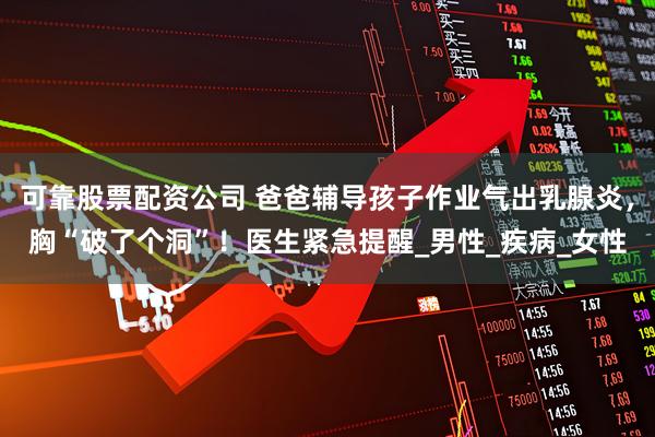 可靠股票配资公司 爸爸辅导孩子作业气出乳腺炎，胸“破了个洞”！医生紧急提醒_男性_疾病_女性