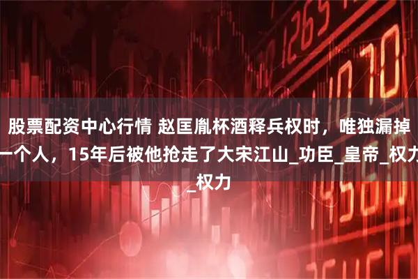 股票配资中心行情 赵匡胤杯酒释兵权时，唯独漏掉一个人，15年后被他抢走了大宋江山_功臣_皇帝_权力