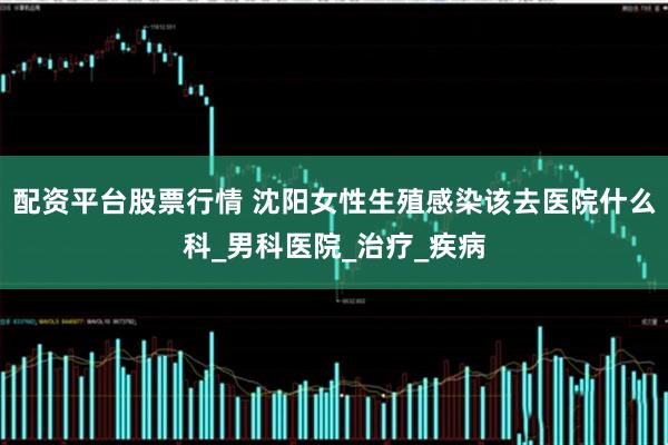 配资平台股票行情 沈阳女性生殖感染该去医院什么科_男科医院_治疗_疾病