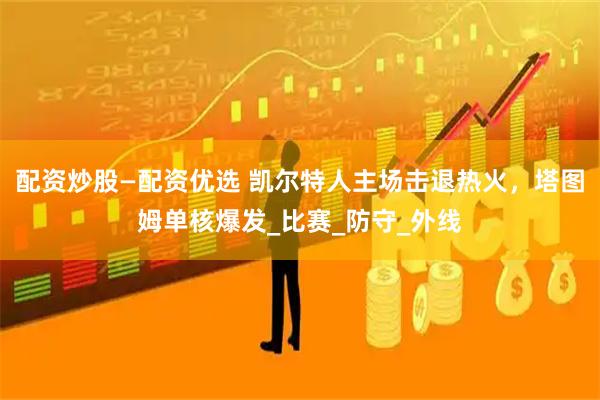 配资炒股—配资优选 凯尔特人主场击退热火，塔图姆单核爆发_比赛_防守_外线