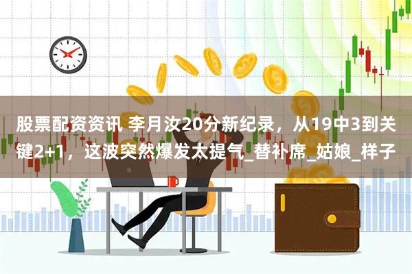 股票配资资讯 李月汝20分新纪录，从19中3到关键2+1，这波突然爆发太提气_替补席_姑娘_样子