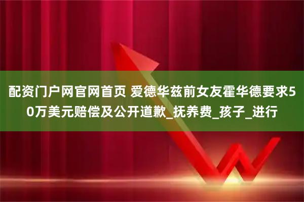 配资门户网官网首页 爱德华兹前女友霍华德要求50万美元赔偿及公开道歉_抚养费_孩子_进行