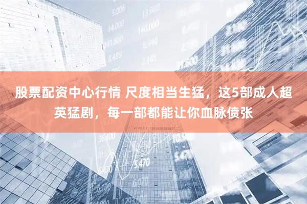 股票配资中心行情 尺度相当生猛，这5部成人超英猛剧，每一部都能让你血脉偾张