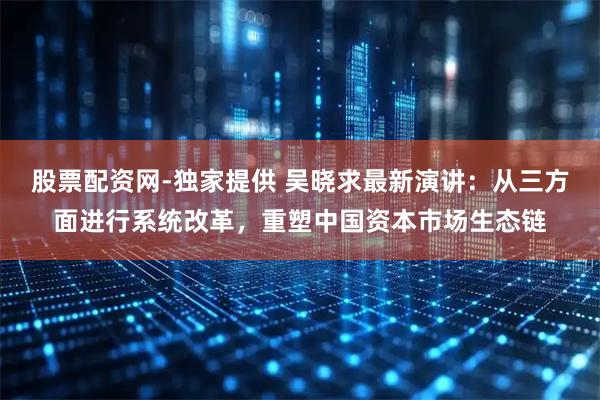 股票配资网-独家提供 吴晓求最新演讲：从三方面进行系统改革，重塑中国资本市场生态链