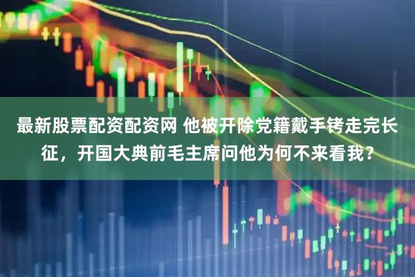 最新股票配资配资网 他被开除党籍戴手铐走完长征，开国大典前毛主席问他为何不来看我？